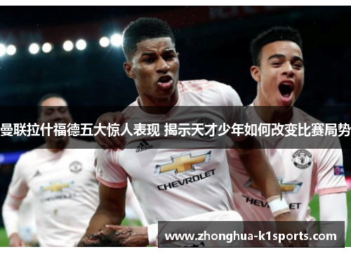 曼联拉什福德五大惊人表现 揭示天才少年如何改变比赛局势