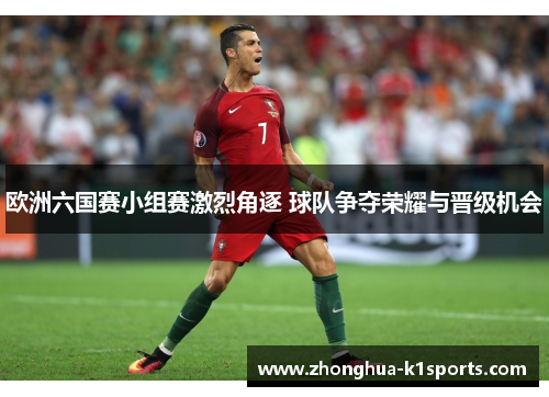 欧洲六国赛小组赛激烈角逐 球队争夺荣耀与晋级机会