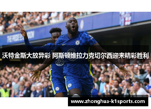 沃特金斯大放异彩 阿斯顿维拉力克切尔西迎来精彩胜利