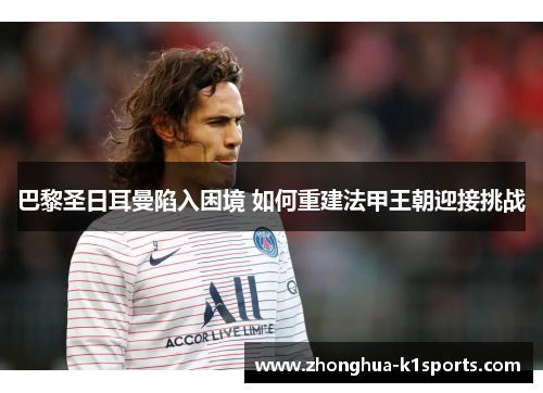 巴黎圣日耳曼陷入困境 如何重建法甲王朝迎接挑战 巴黎圣日耳曼陷入困境 如何重建法甲王朝迎接挑战