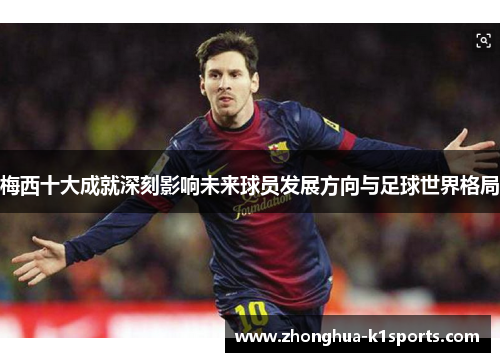 梅西十大成就深刻影响未来球员发展方向与足球世界格局 梅西十大成就深刻影响未来球员发展方向与足球世界格局