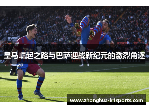 皇马崛起之路与巴萨迎战新纪元的激烈角逐