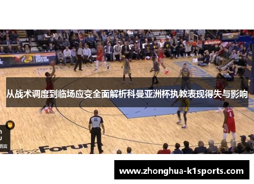 从战术调度到临场应变全面解析科曼亚洲杯执教表现得失与影响